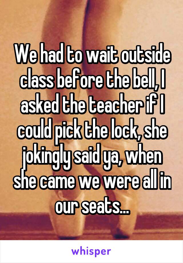 We had to wait outside class before the bell, I asked the teacher if I could pick the lock, she jokingly said ya, when she came we were all in our seats...