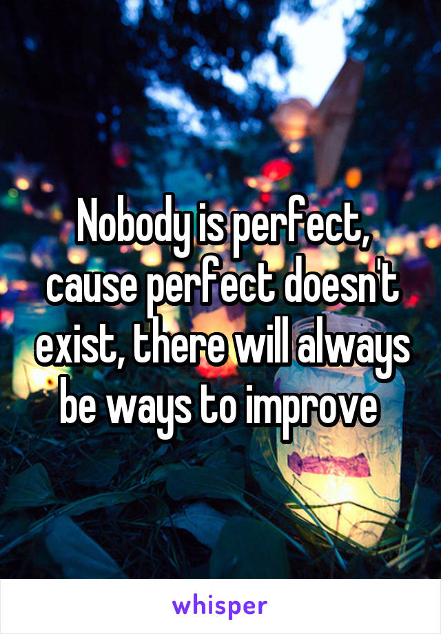 Nobody is perfect, cause perfect doesn't exist, there will always be ways to improve 