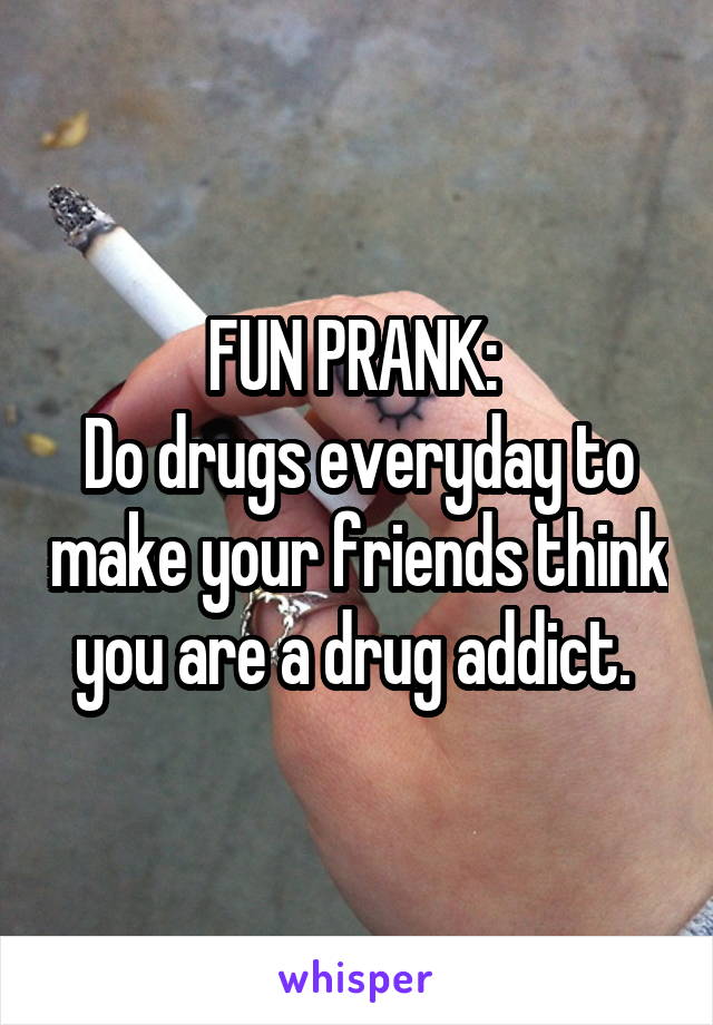 FUN PRANK: 
Do drugs everyday to make your friends think you are a drug addict. 