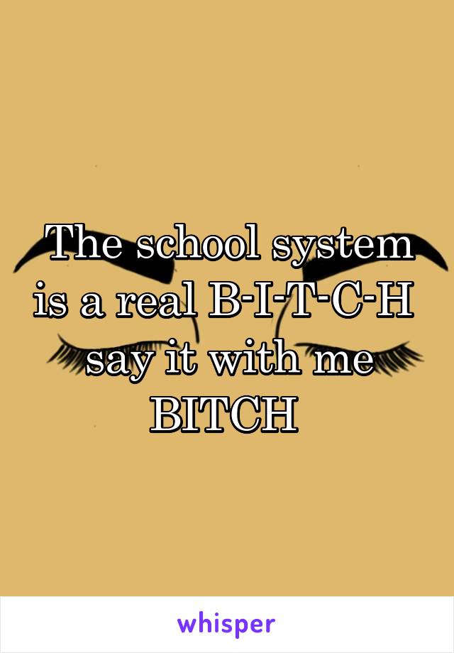 The school system is a real B-I-T-C-H 
say it with me BITCH 