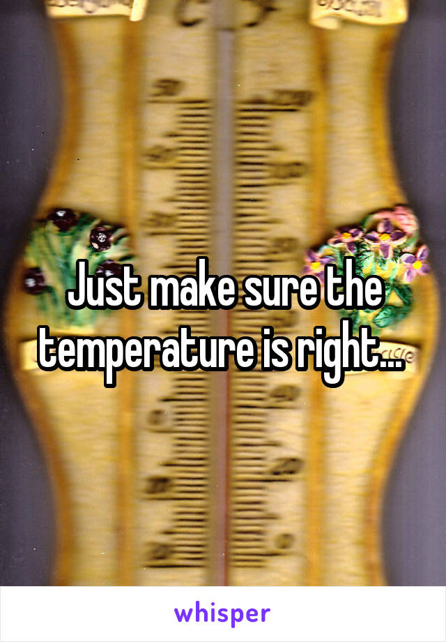 Just make sure the temperature is right... 