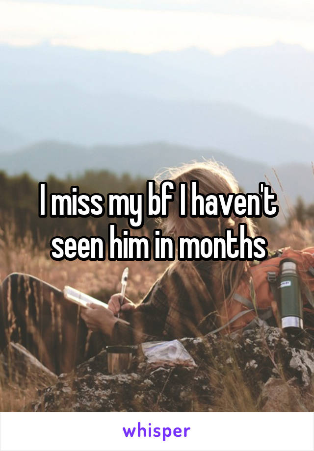 I miss my bf I haven't seen him in months