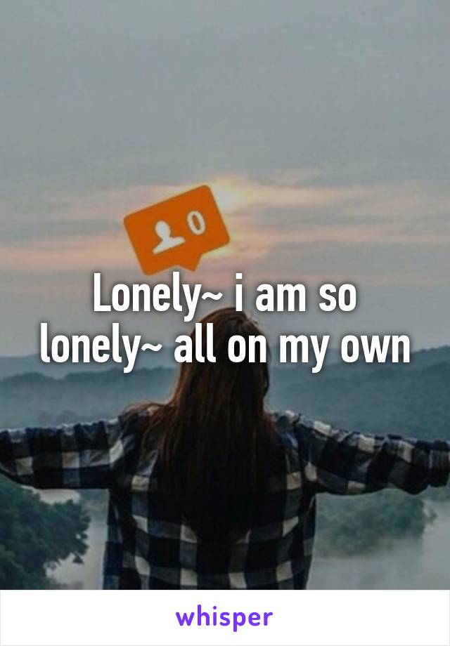 Lonely~ i am so lonely~ all on my own