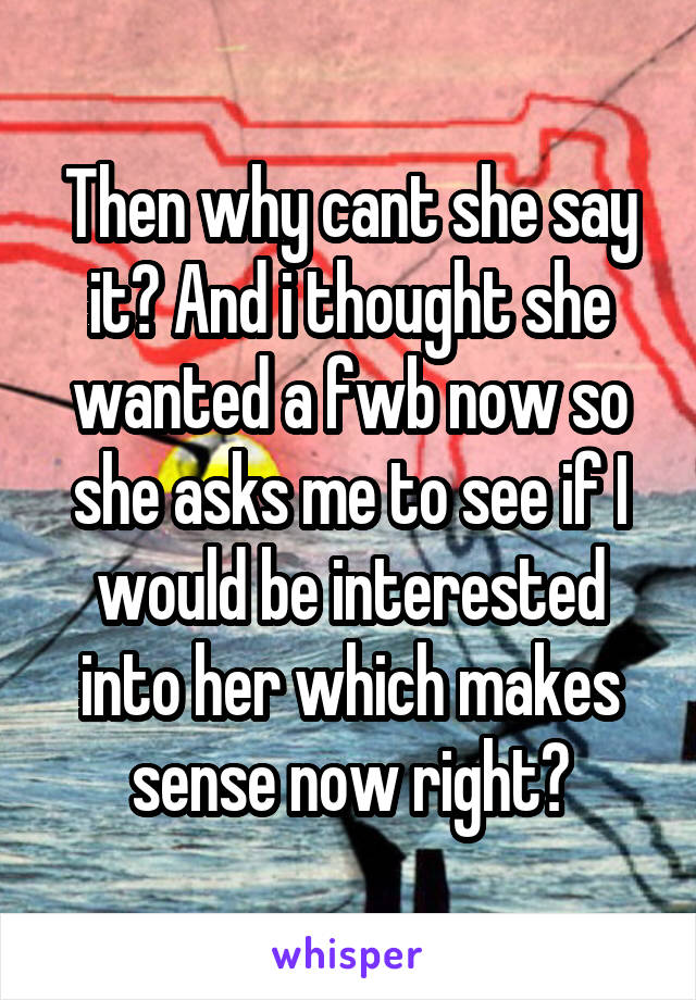 Then why cant she say it? And i thought she wanted a fwb now so she asks me to see if I would be interested into her which makes sense now right?