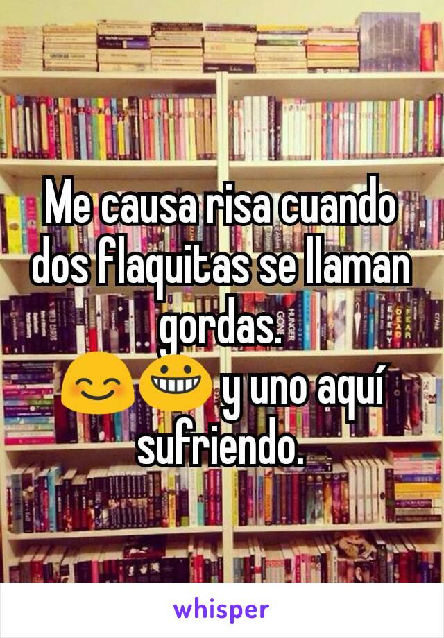 Me causa risa cuando dos flaquitas se llaman gordas.
😊😀 y uno aquí sufriendo.