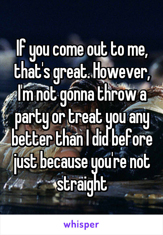 If you come out to me, that's great. However, I'm not gonna throw a party or treat you any better than I did before just because you're not straight