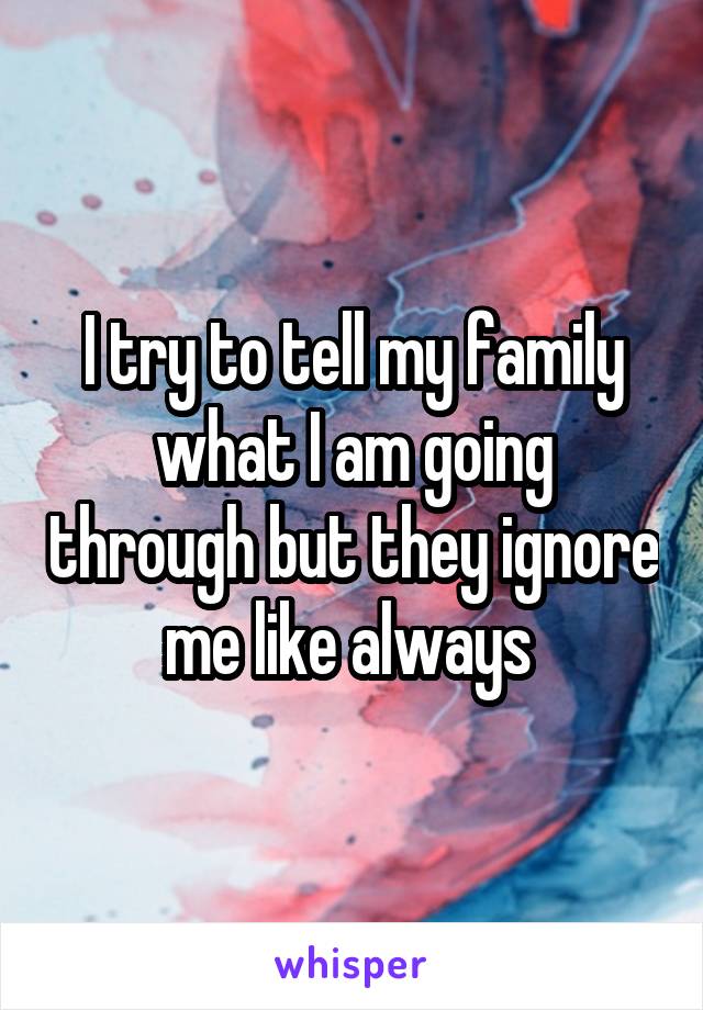 I try to tell my family what I am going through but they ignore me like always 