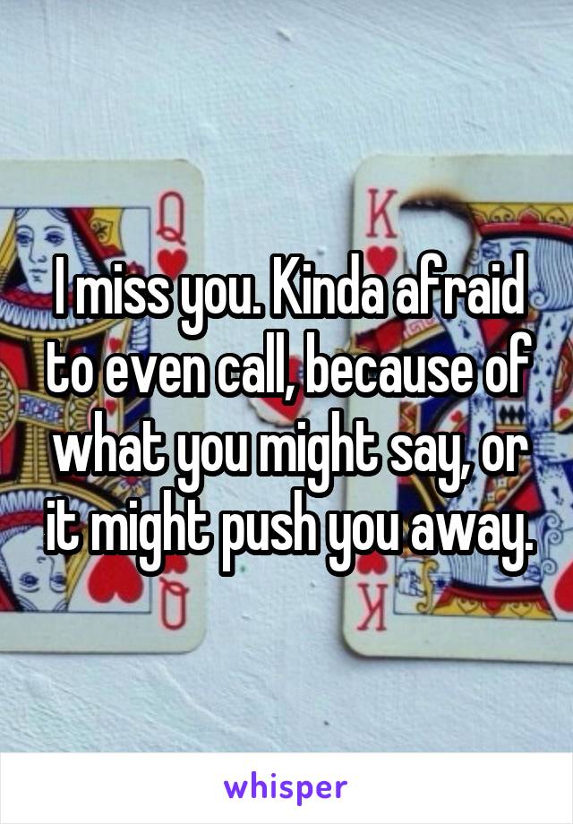 I miss you. Kinda afraid to even call, because of what you might say, or it might push you away.