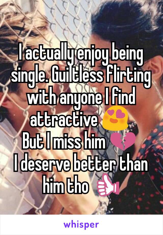 I actually enjoy being single. Guiltless flirting with anyone I find attractive 😍 
But I miss him 💔 
I deserve better than him tho 👍