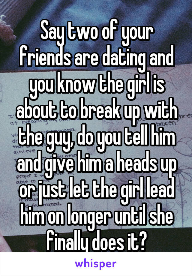 Say two of your friends are dating and you know the girl is about to break up with the guy, do you tell him and give him a heads up or just let the girl lead him on longer until she finally does it?