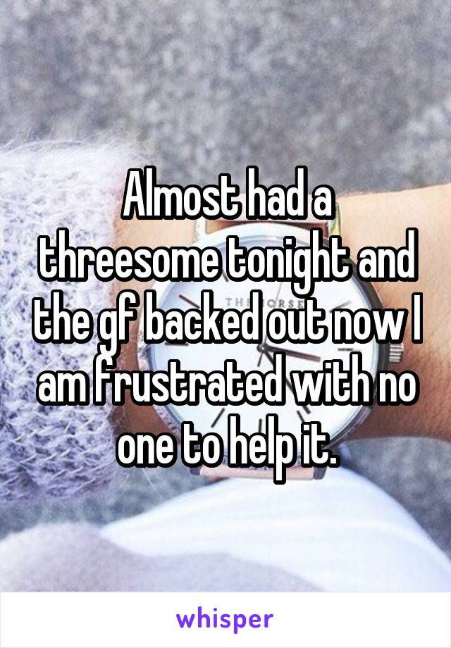 Almost had a threesome tonight and the gf backed out now I am frustrated with no one to help it.