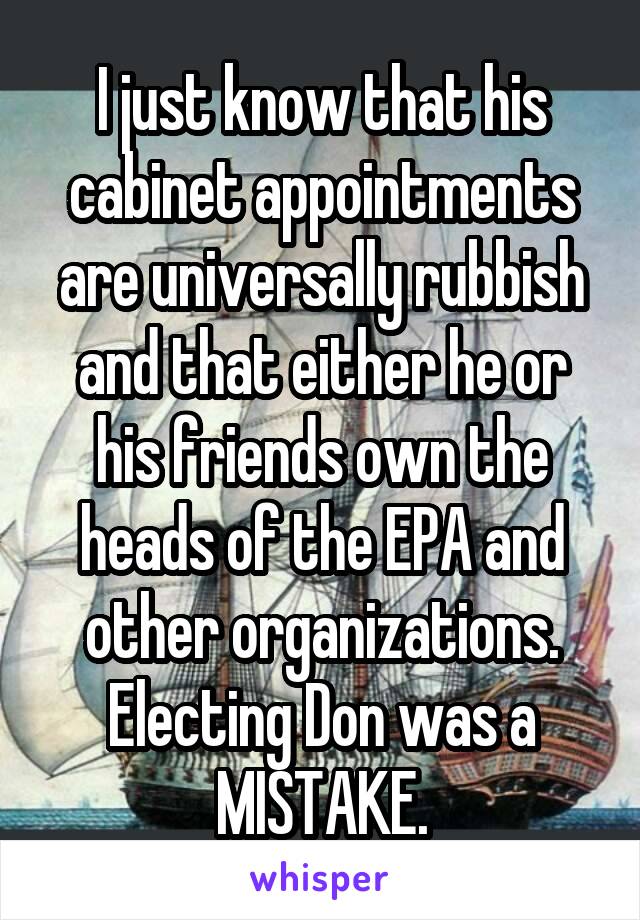 I just know that his cabinet appointments are universally rubbish and that either he or his friends own the heads of the EPA and other organizations. Electing Don was a MISTAKE.