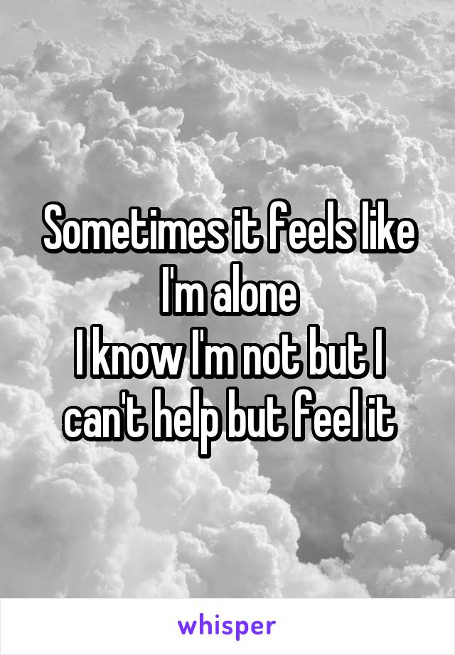 Sometimes it feels like I'm alone
I know I'm not but I can't help but feel it