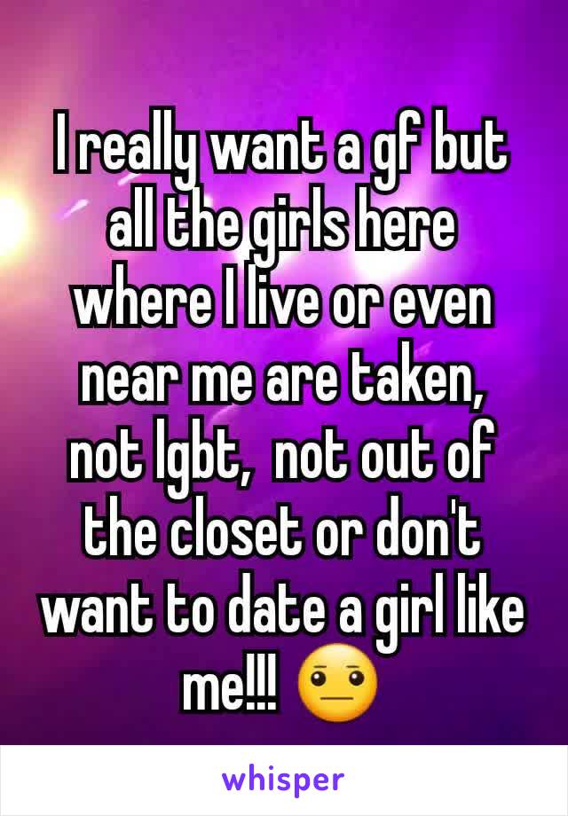 I really want a gf but all the girls here where I live or even near me are taken,  not lgbt,  not out of the closet or don't want to date a girl like me!!! 😐