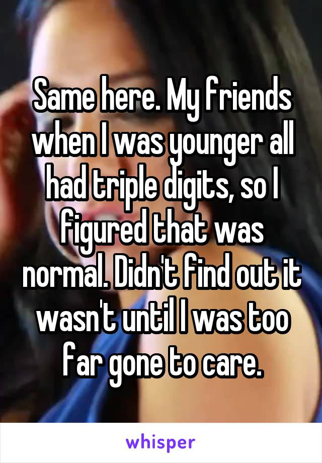 Same here. My friends when I was younger all had triple digits, so I figured that was normal. Didn't find out it wasn't until I was too far gone to care.