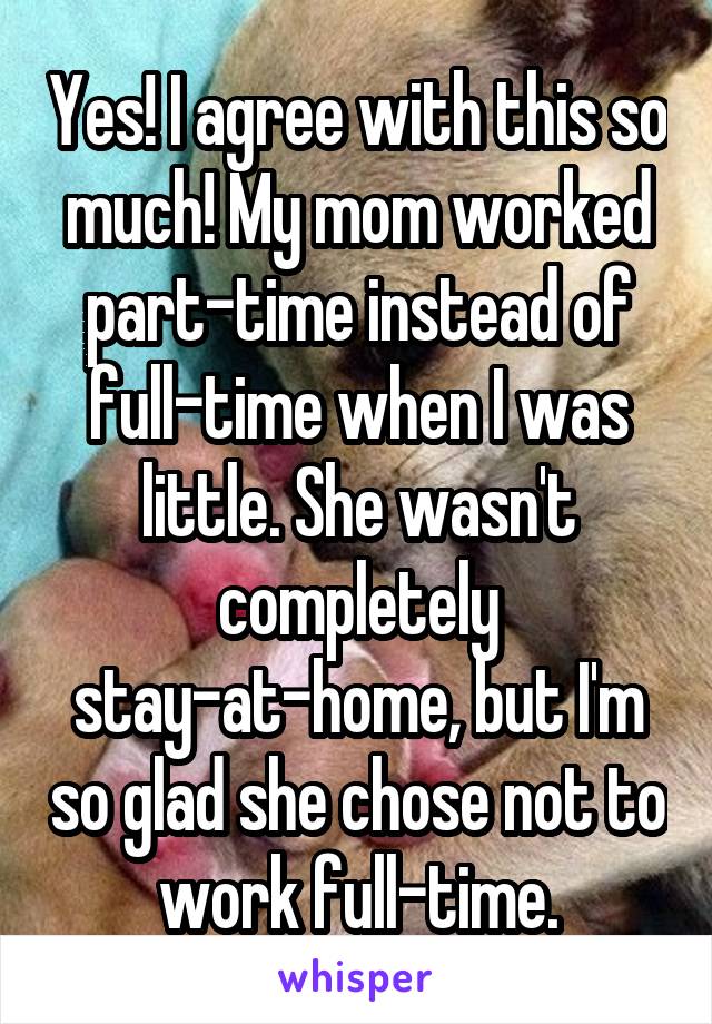 Yes! I agree with this so much! My mom worked part-time instead of full-time when I was little. She wasn't completely stay-at-home, but I'm so glad she chose not to work full-time.