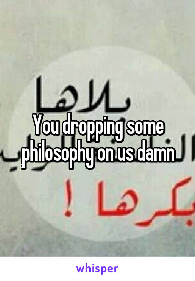 You dropping some philosophy on us damn