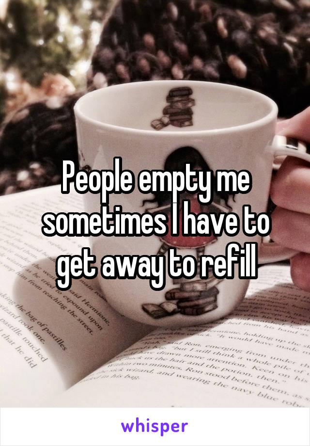 People empty me sometimes I have to get away to refill