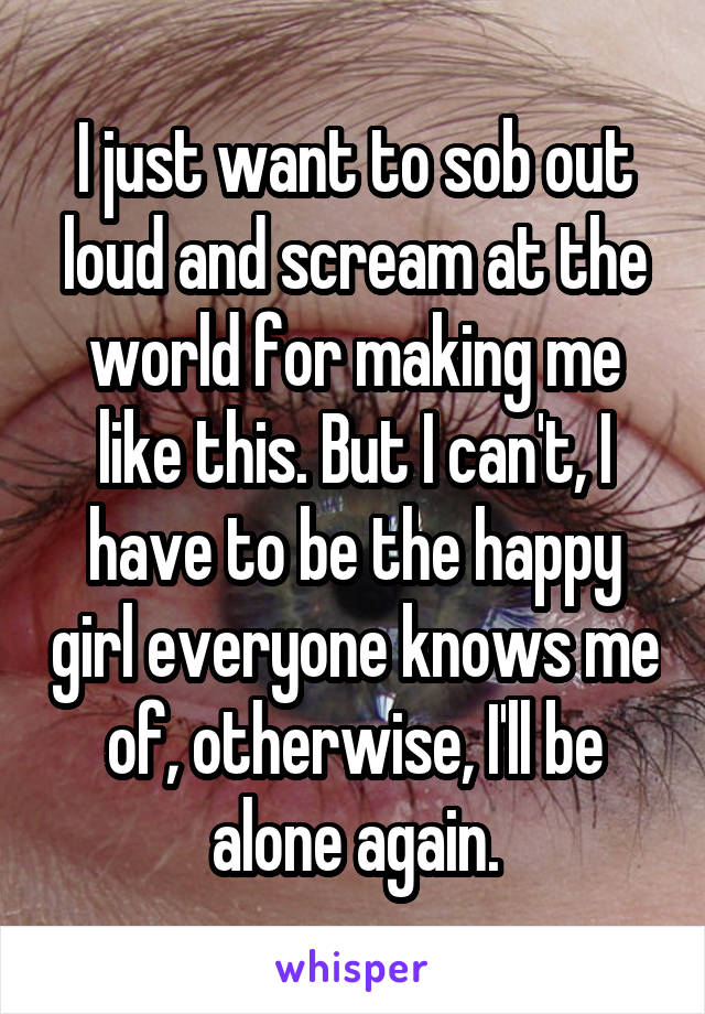 I just want to sob out loud and scream at the world for making me like this. But I can't, I have to be the happy girl everyone knows me of, otherwise, I'll be alone again.