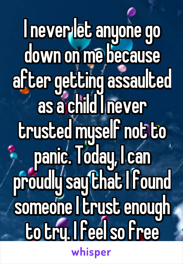 I never let anyone go down on me because after getting assaulted as a child I never trusted myself not to panic. Today, I can proudly say that I found someone I trust enough to try. I feel so free