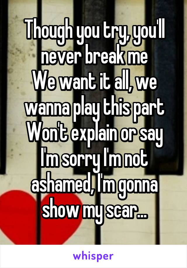 Though you try, you'll never break me
We want it all, we wanna play this part
Won't explain or say I'm sorry I'm not ashamed, I'm gonna show my scar...
