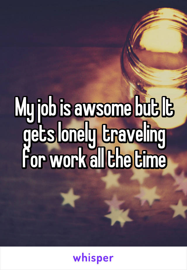 My job is awsome but It gets lonely  traveling for work all the time