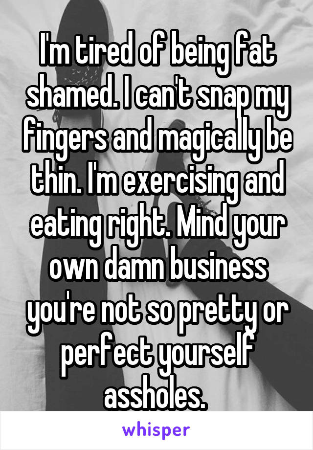 I'm tired of being fat shamed. I can't snap my fingers and magically be thin. I'm exercising and eating right. Mind your own damn business you're not so pretty or perfect yourself assholes. 