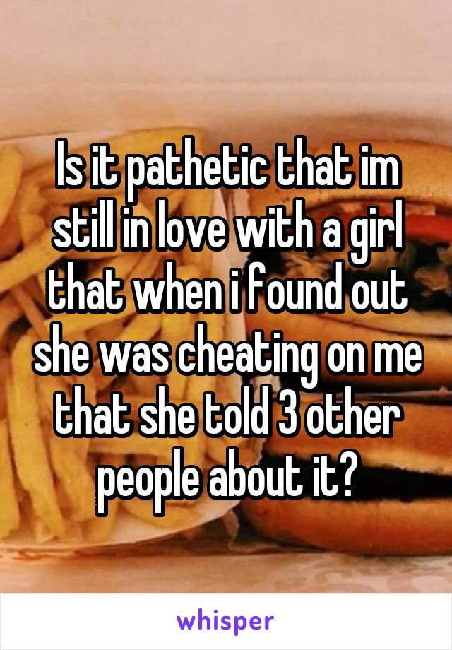 Is it pathetic that im still in love with a girl that when i found out she was cheating on me that she told 3 other people about it?