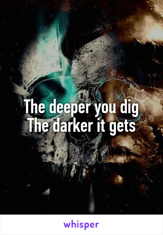 The deeper you dig
The darker it gets