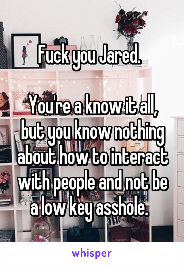 Fuck you Jared.  

You're a know it all, but you know nothing about how to interact with people and not be a low key asshole.  