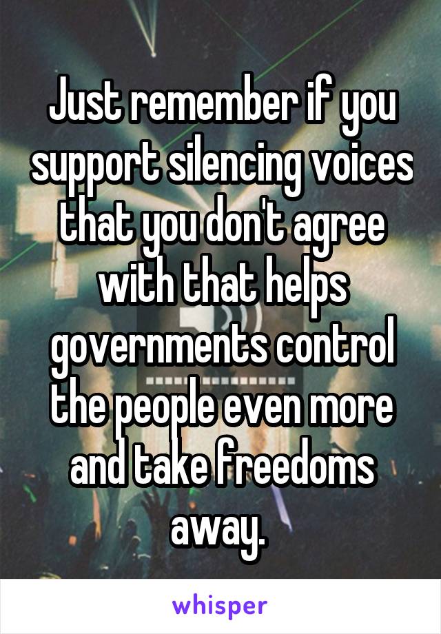 Just remember if you support silencing voices that you don't agree with that helps governments control the people even more and take freedoms away. 