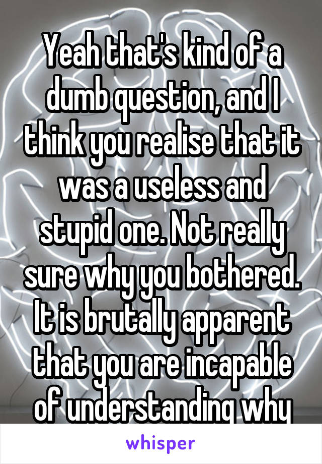 Yeah that's kind of a dumb question, and I think you realise that it was a useless and stupid one. Not really sure why you bothered. It is brutally apparent that you are incapable of understanding why