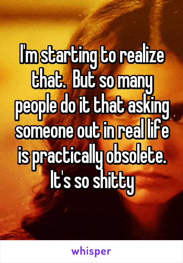 I'm starting to realize that.  But so many people do it that asking someone out in real life is practically obsolete. It's so shitty
