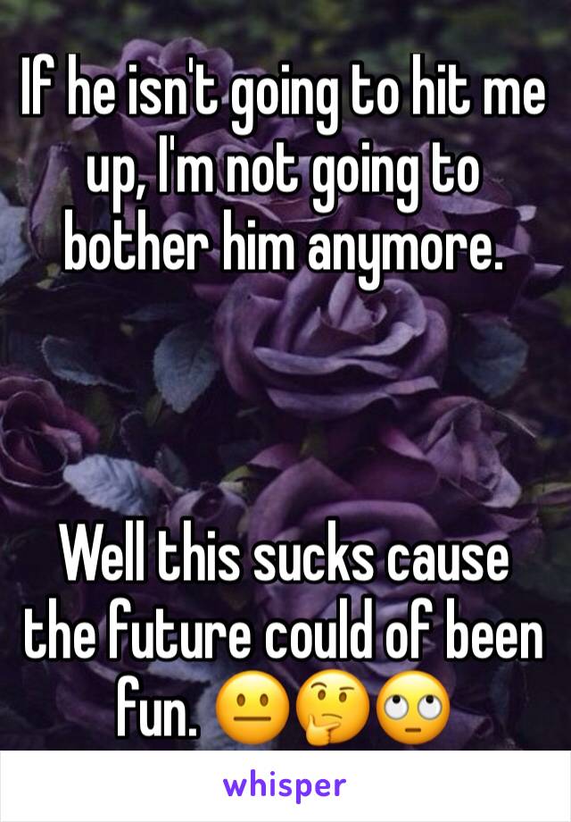 If he isn't going to hit me up, I'm not going to bother him anymore.



Well this sucks cause the future could of been fun. 😐🤔🙄