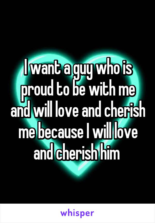 I want a guy who is proud to be with me and will love and cherish me because I will love and cherish him 