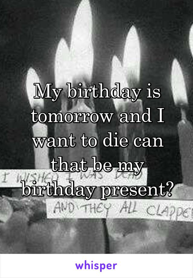 My birthday is tomorrow and I want to die can that be my birthday present?