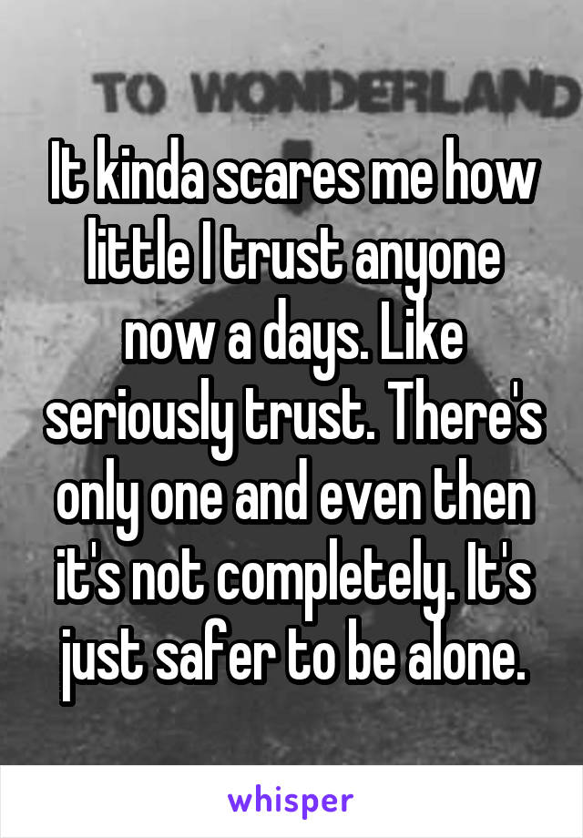 It kinda scares me how little I trust anyone now a days. Like seriously trust. There's only one and even then it's not completely. It's just safer to be alone.