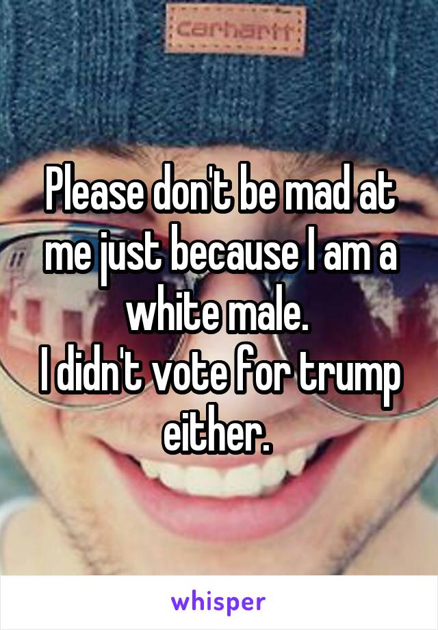 Please don't be mad at me just because I am a white male. 
I didn't vote for trump either. 