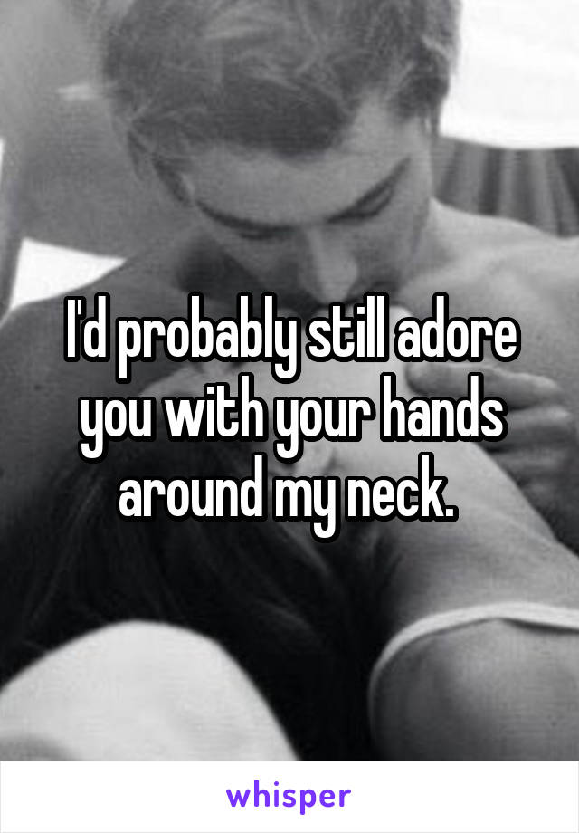 I'd probably still adore you with your hands around my neck. 