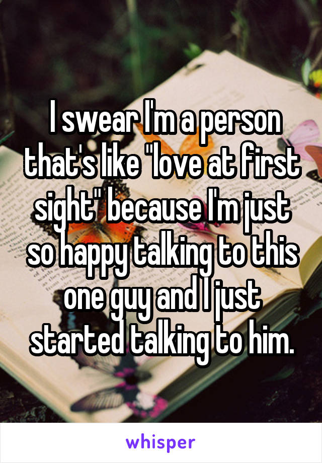  I swear I'm a person that's like "love at first sight" because I'm just so happy talking to this one guy and I just started talking to him.