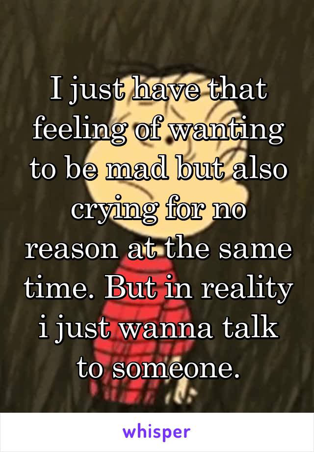 I just have that feeling of wanting to be mad but also crying for no reason at the same time. But in reality i just wanna talk to someone.