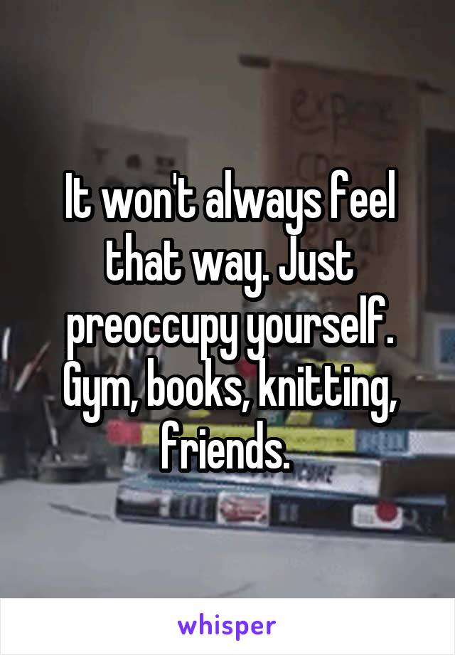 It won't always feel that way. Just preoccupy yourself. Gym, books, knitting, friends. 