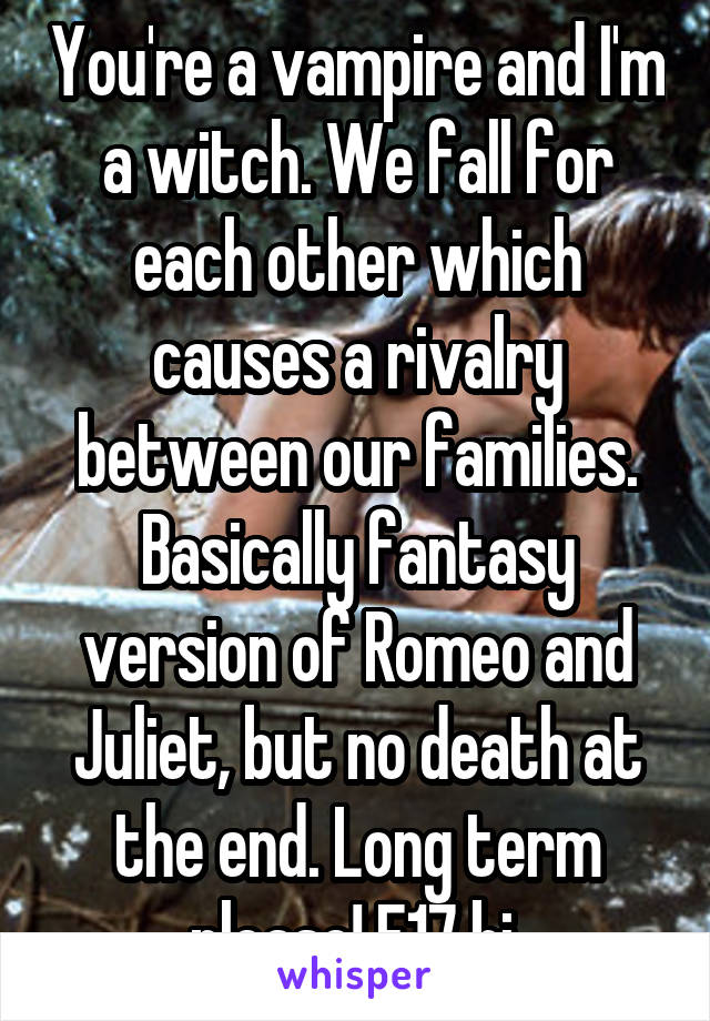 You're a vampire and I'm a witch. We fall for each other which causes a rivalry between our families. Basically fantasy version of Romeo and Juliet, but no death at the end. Long term please! F17 bi.