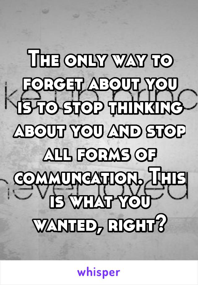 The only way to forget about you is to stop thinking about you and stop all forms of communcation. This is what you wanted, right?