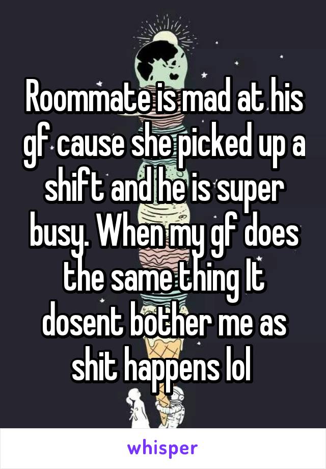 Roommate is mad at his gf cause she picked up a shift and he is super busy. When my gf does the same thing It dosent bother me as shit happens lol 