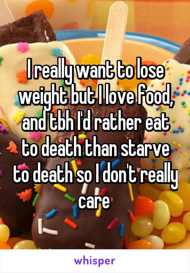 I really want to lose weight but I love food, and tbh I'd rather eat to death than starve to death so I don't really care 