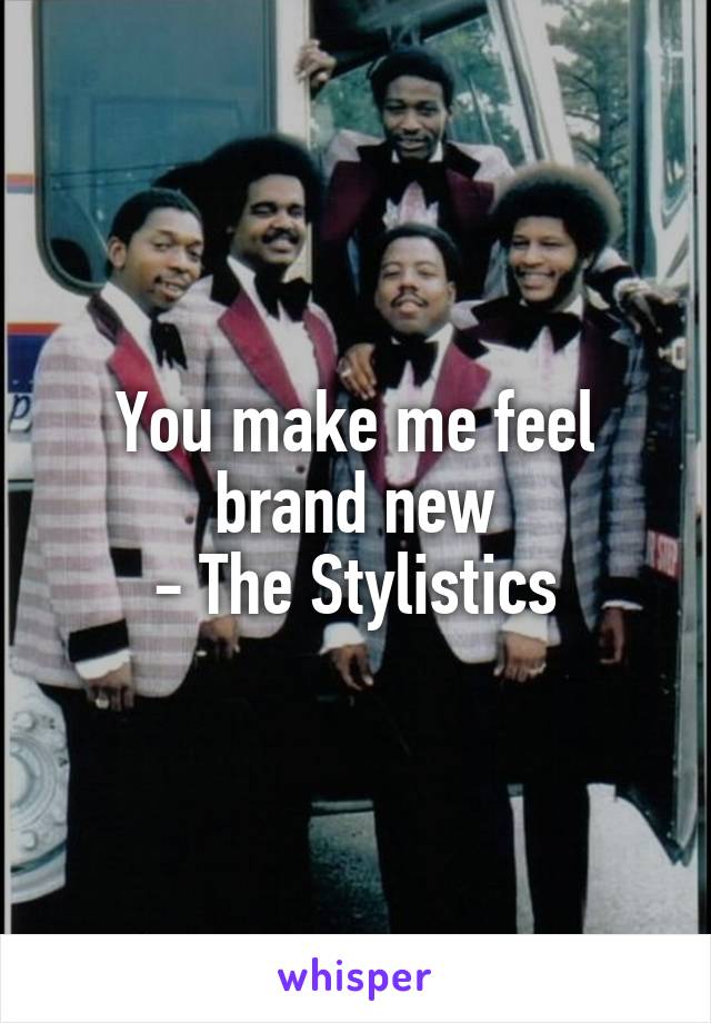 You make me feel brand new
 - The Stylistics 