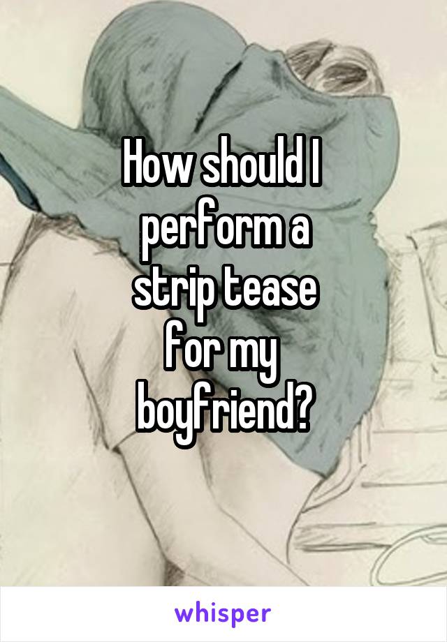 How should I 
perform a
 strip tease 
for my 
boyfriend?
