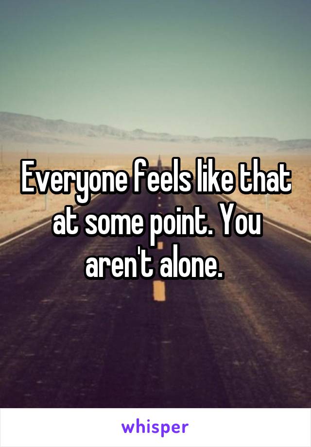 Everyone feels like that at some point. You aren't alone. 