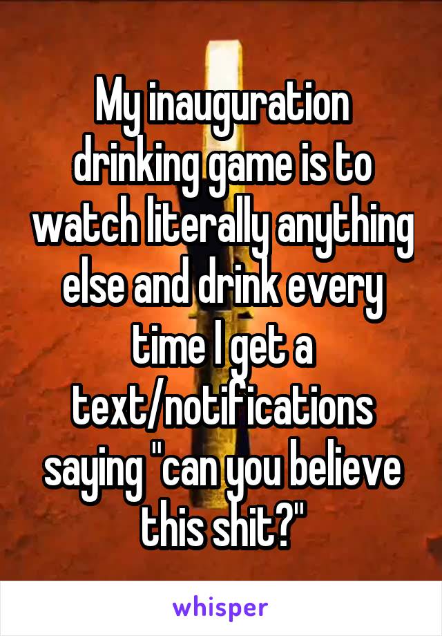 My inauguration drinking game is to watch literally anything else and drink every time I get a text/notifications saying "can you believe this shit?"